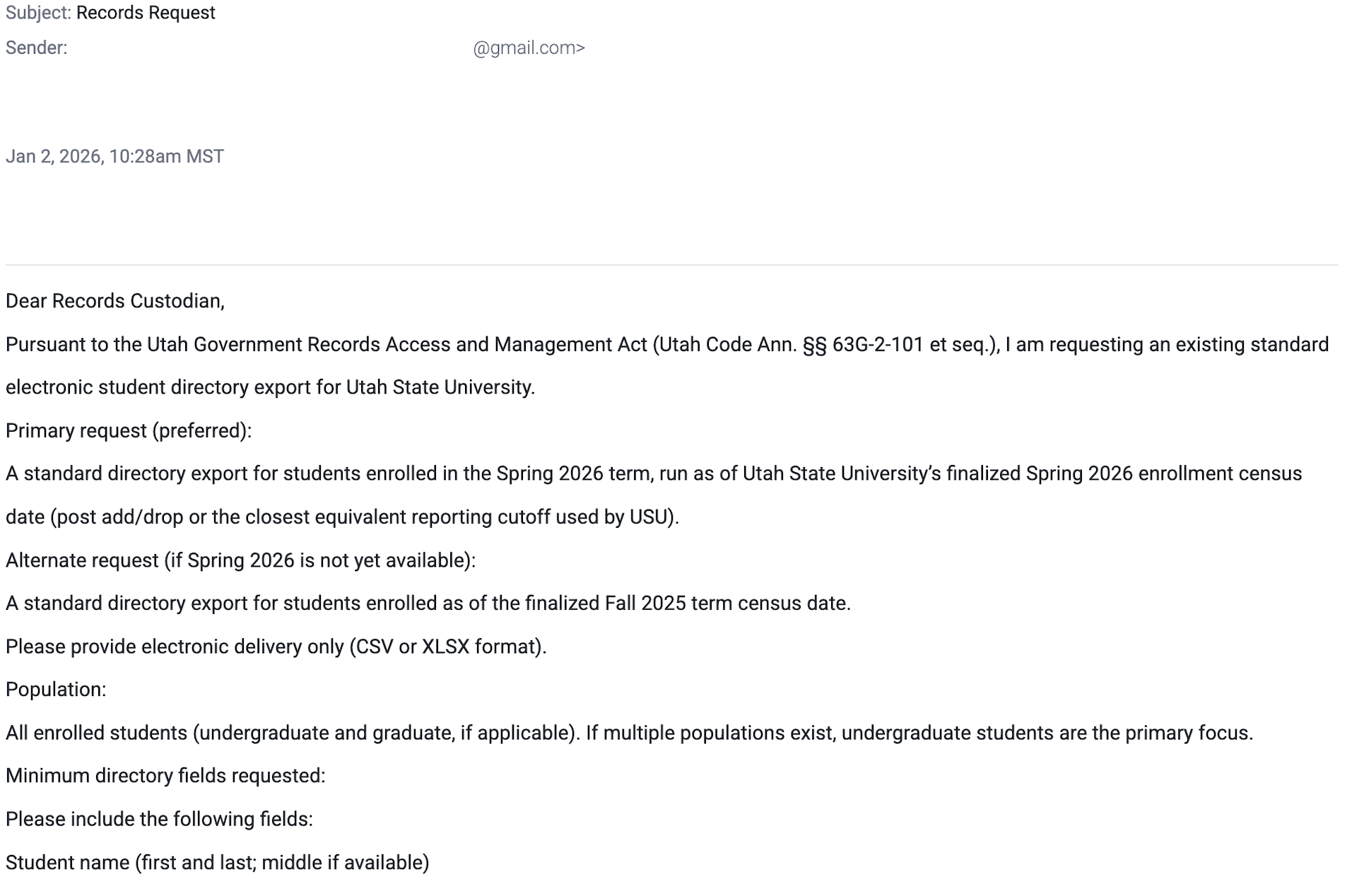 Although this email cites the Utah Government Records Access and Management Act (GRAMA) and uses formal language, it is sent from a personal Gmail account rather than an official or verifiable organizational domain, which is unusual for a legitimate public records request involving institutional student data. The sender is asking for an extensive and unusual request to deliver directly via email. At Utah State University, GRAMA and records requests are expected to go through official, documented channels and processes, not directly to an individual via an external email account. Because the request originates from a non-official domain, seeks bulk student information, and bypasses normal records-request procedures, it should be treated with caution and routed to the appropriate records and information security offices.
