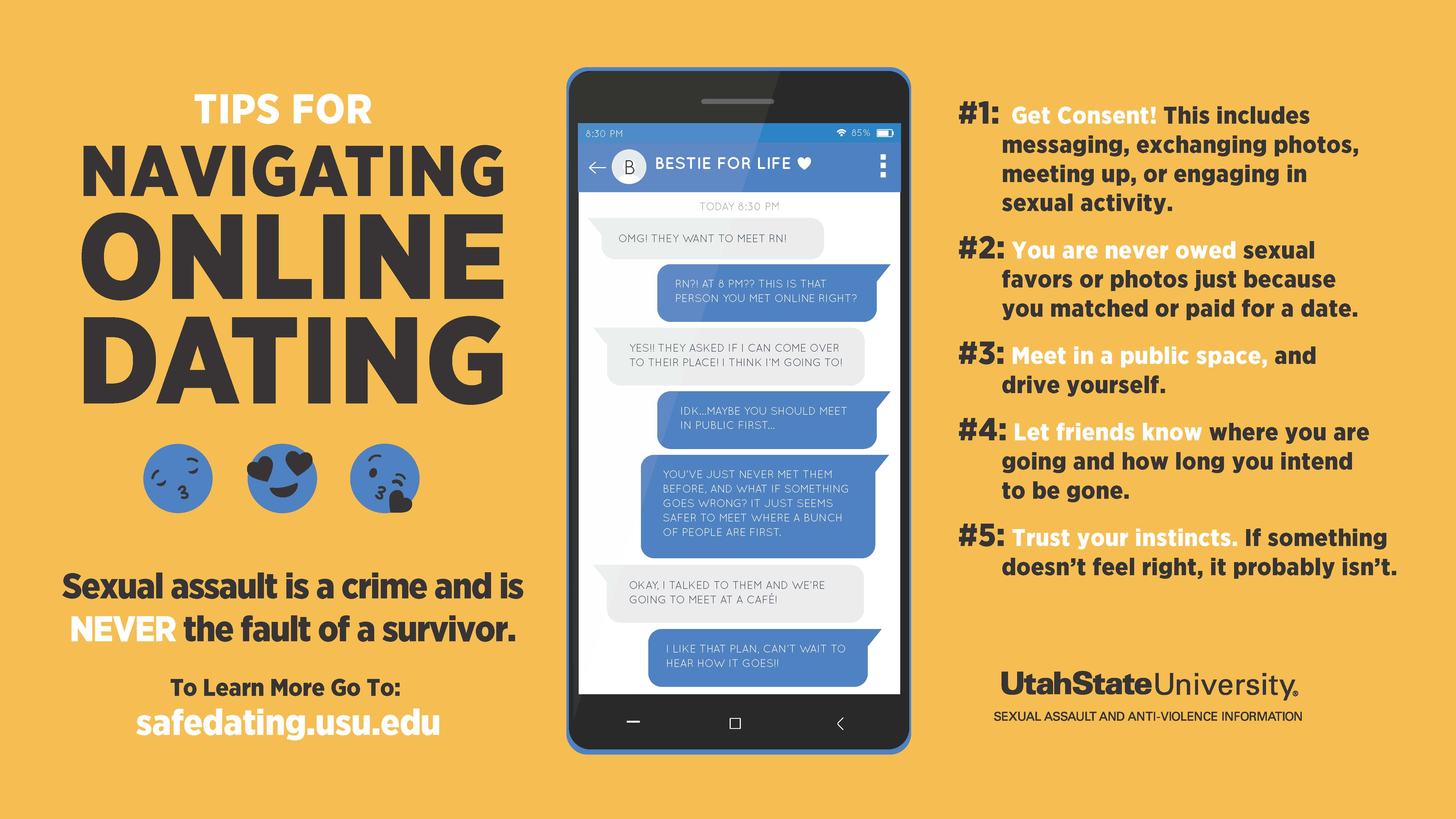 Tips for navigating online dating: sexual assault is a crime and is never the fault of a survivor. To learn more go to: safedating.usu.edu. #1: Get consent!  This includes messaging, exchanging photos, meeting up, or engaging in sexual activity. #2: You are never owed sexual favors or photos just because you matched or paid for a date. #3: Meet in a public space, and drive yourself. #4: Let friends know where you are going and how long you intend to be gone. #5: Trust your instincts. If something doesn't feel right, it probably isn't. Utah State University sexual assault and anti-violence information.