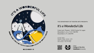 It's a Wonderful Life, Book and Lyrics by Keith Ferguson, Music By Bruce Greer. December 1-9. The Department of Theatre Arts Presents: It's a Wonderful Life. At the Caine Lyric Theatre, 28 W Center St. Logan. December 1, 2, 6, 7, 8 at 7:00pm. December 2, 9 at 1:00pm. CCA Box Office, Monday - Friday / 10am - 5pm. L101/ Chase Fine Arts Center. USU Campus / 435.797.8022. Caine College of the Arts, Utah State University